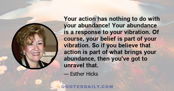 Your action has nothing to do with your abundance! Your abundance is a response to your vibration. Of course, your belief is part of your vibration. So if you believe that action is part of what brings your abundance,