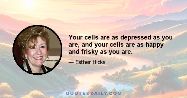 Your cells are as depressed as you are, and your cells are as happy and frisky as you are.