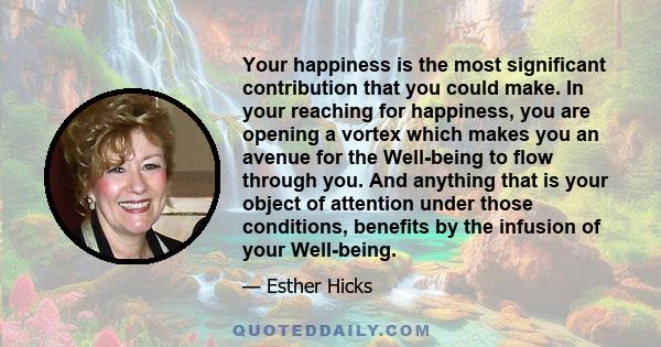 Your happiness is the most significant contribution that you could make. In your reaching for happiness, you are opening a vortex which makes you an avenue for the Well-being to flow through you. And anything that is