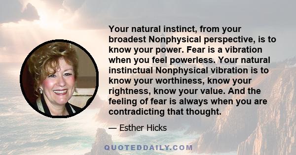 Your natural instinct, from your broadest Nonphysical perspective, is to know your power. Fear is a vibration when you feel powerless. Your natural instinctual Nonphysical vibration is to know your worthiness, know your 