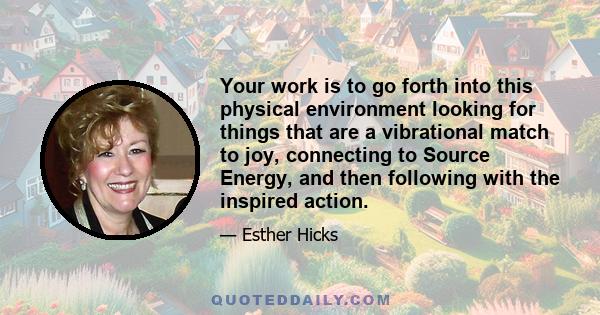 Your work is to go forth into this physical environment looking for things that are a vibrational match to joy, connecting to Source Energy, and then following with the inspired action.