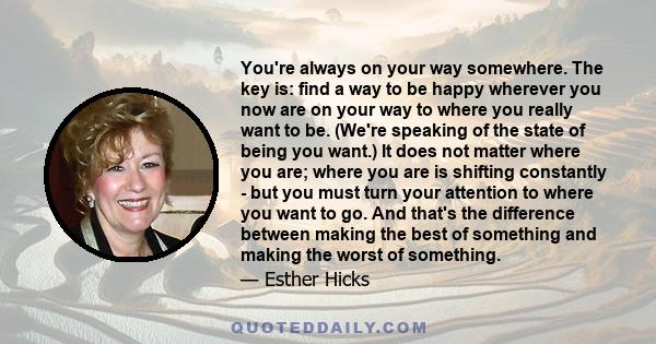 You're always on your way somewhere. The key is: find a way to be happy wherever you now are on your way to where you really want to be. (We're speaking of the state of being you want.) It does not matter where you are; 