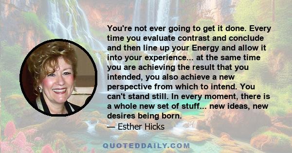 You're not ever going to get it done. Every time you evaluate contrast and conclude and then line up your Energy and allow it into your experience... at the same time you are achieving the result that you intended, you