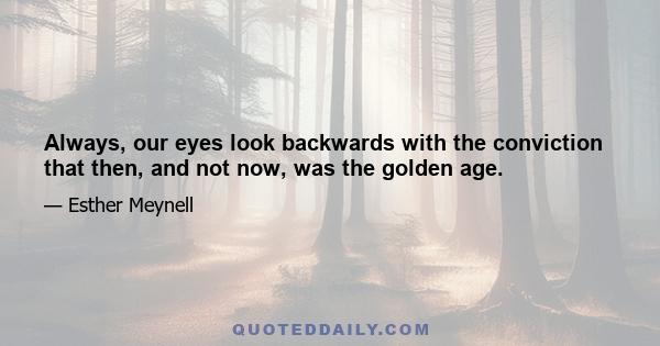 Always, our eyes look backwards with the conviction that then, and not now, was the golden age.