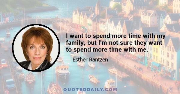 I want to spend more time with my family, but I'm not sure they want to spend more time with me.