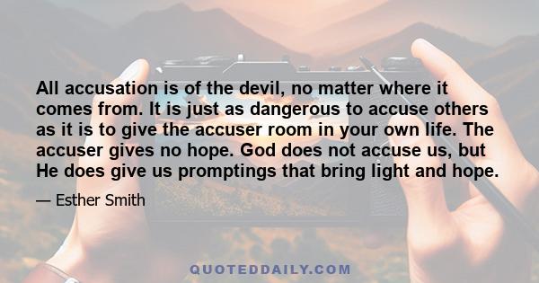 All accusation is of the devil, no matter where it comes from. It is just as dangerous to accuse others as it is to give the accuser room in your own life. The accuser gives no hope. God does not accuse us, but He does