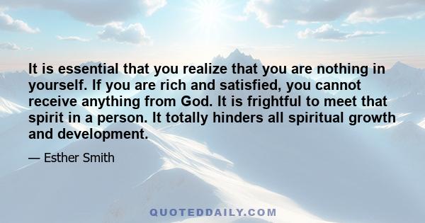 It is essential that you realize that you are nothing in yourself. If you are rich and satisfied, you cannot receive anything from God. It is frightful to meet that spirit in a person. It totally hinders all spiritual