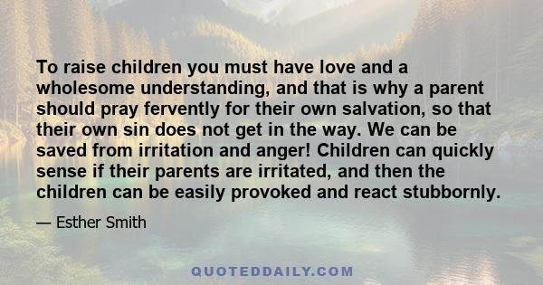 To raise children you must have love and a wholesome understanding, and that is why a parent should pray fervently for their own salvation, so that their own sin does not get in the way. We can be saved from irritation