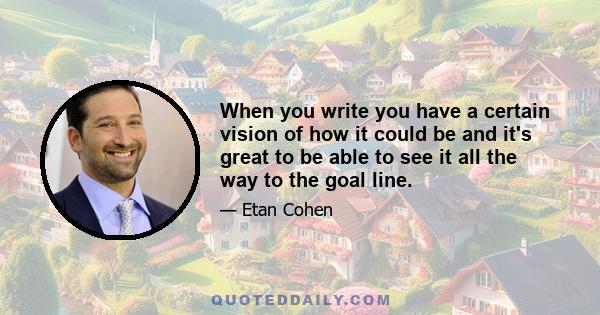 When you write you have a certain vision of how it could be and it's great to be able to see it all the way to the goal line.