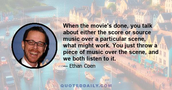 When the movie's done, you talk about either the score or source music over a particular scene, what might work. You just throw a piece of music over the scene, and we both listen to it.