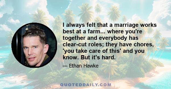 I always felt that a marriage works best at a farm... where you're together and everybody has clear-cut roles; they have chores, 'you take care of this' and you know. But it's hard.