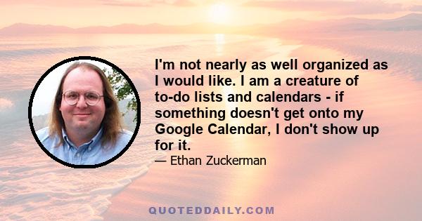 I'm not nearly as well organized as I would like. I am a creature of to-do lists and calendars - if something doesn't get onto my Google Calendar, I don't show up for it.