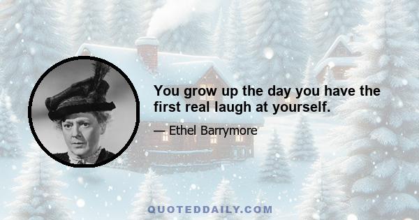 You grow up the day you have the first real laugh at yourself.