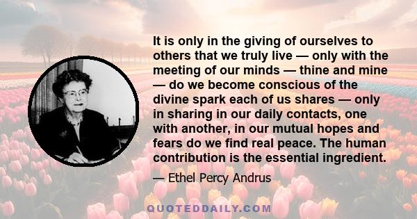 It is only in the giving of ourselves to others that we truly live — only with the meeting of our minds — thine and mine — do we become conscious of the divine spark each of us shares — only in sharing in our daily