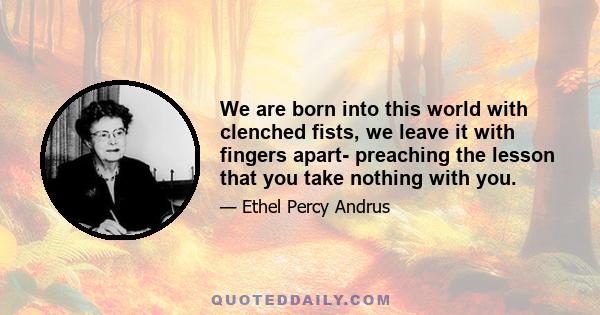 We are born into this world with clenched fists, we leave it with fingers apart- preaching the lesson that you take nothing with you.