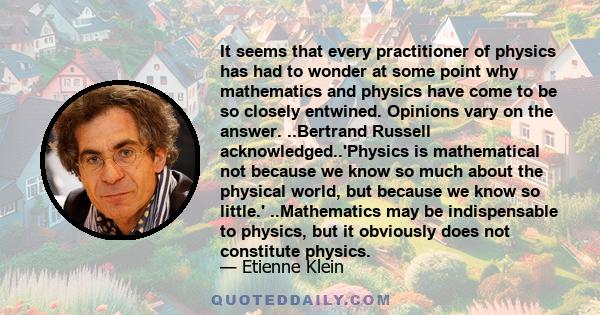 It seems that every practitioner of physics has had to wonder at some point why mathematics and physics have come to be so closely entwined. Opinions vary on the answer. ..Bertrand Russell acknowledged..'Physics is