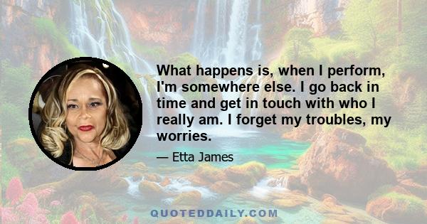 What happens is, when I perform, I'm somewhere else. I go back in time and get in touch with who I really am. I forget my troubles, my worries.