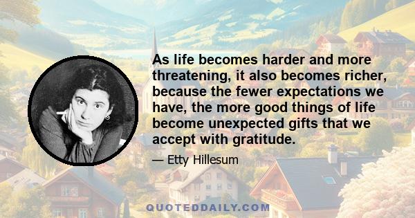 As life becomes harder and more threatening, it also becomes richer, because the fewer expectations we have, the more good things of life become unexpected gifts that we accept with gratitude.