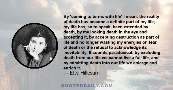 By 'coming to terms with life' I mean: the reality of death has become a definite part of my life; my life has, so to speak, been extended by death, by my looking death in the eye and accepting it, by accepting