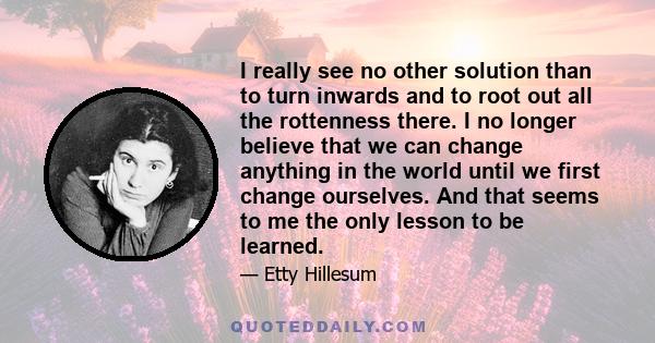 I really see no other solution than to turn inwards and to root out all the rottenness there. I no longer believe that we can change anything in the world until we first change ourselves. And that seems to me the only