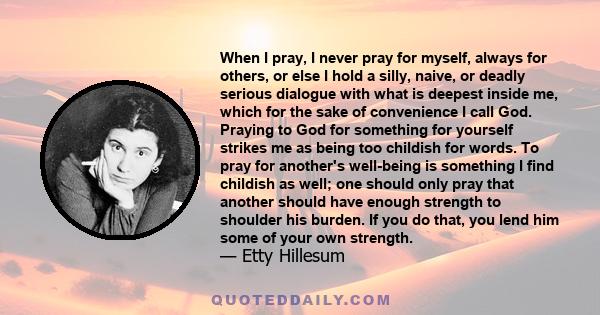 When I pray, I never pray for myself, always for others, or else I hold a silly, naive, or deadly serious dialogue with what is deepest inside me, which for the sake of convenience I call God. Praying to God for