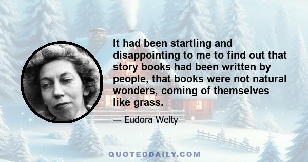 It had been startling and disappointing to me to find out that story books had been written by people, that books were not natural wonders, coming up of themselves like grass. Yet regardless of where they come from, I