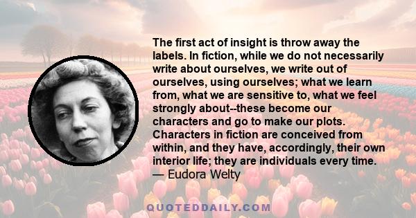 The first act of insight is throw away the labels. In fiction, while we do not necessarily write about ourselves, we write out of ourselves, using ourselves; what we learn from, what we are sensitive to, what we feel