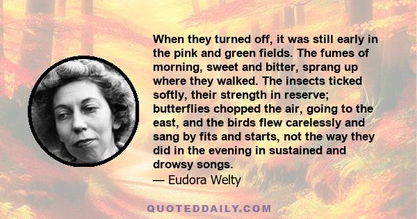 When they turned off, it was still early in the pink and green fields. The fumes of morning, sweet and bitter, sprang up where they walked. The insects ticked softly, their strength in reserve; butterflies chopped the