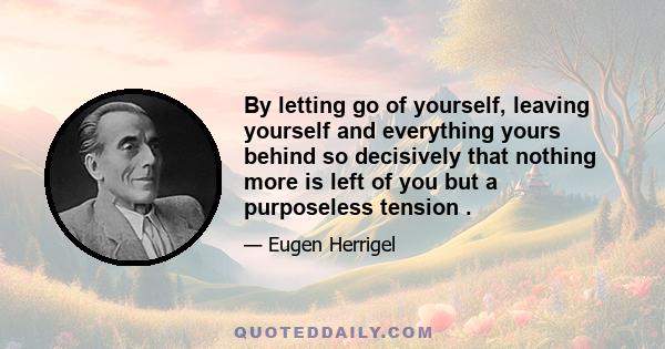 By letting go of yourself, leaving yourself and everything yours behind so decisively that nothing more is left of you but a purposeless tension .