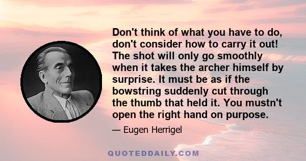 Don't think of what you have to do, don't consider how to carry it out! The shot will only go smoothly when it takes the archer himself by surprise. It must be as if the bowstring suddenly cut through the thumb that