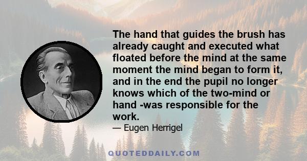 The hand that guides the brush has already caught and executed what floated before the mind at the same moment the mind began to form it, and in the end the pupil no longer knows which of the two-mind or hand -was