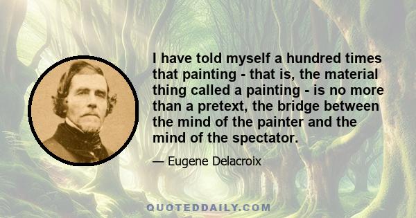 I have told myself a hundred times that painting - that is, the material thing called a painting - is no more than a pretext, the bridge between the mind of the painter and the mind of the spectator.