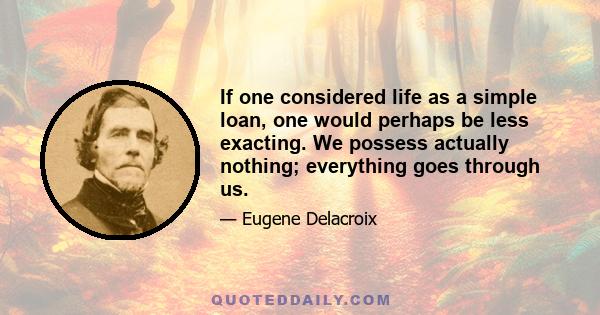 If one considered life as a simple loan, one would perhaps be less exacting. We possess actually nothing; everything goes through us.