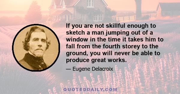 If you are not skillful enough to sketch a man jumping out of a window in the time it takes him to fall from the fourth storey to the ground, you will never be able to produce great works.