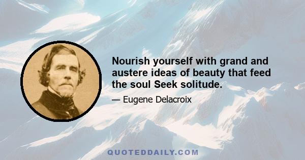 Nourish yourself with grand and austere ideas of beauty that feed the soul Seek solitude.