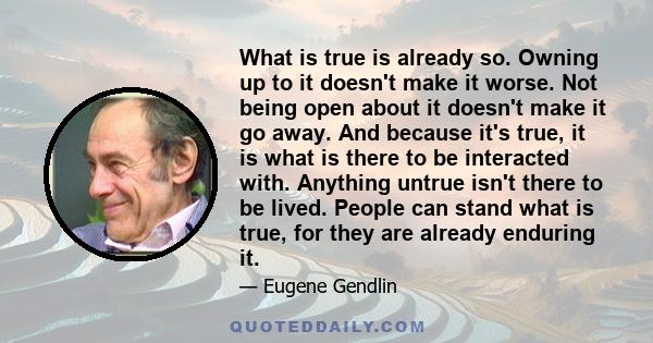 What is true is already so. Owning up to it doesn't make it worse. Not being open about it doesn't make it go away. And because it's true, it is what is there to be interacted with. Anything untrue isn't there to be