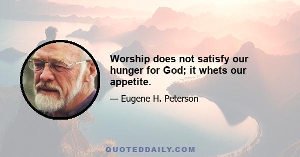 Worship does not satisfy our hunger for God; it whets our appetite.