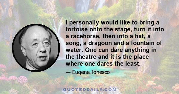 I personally would like to bring a tortoise onto the stage, turn it into a racehorse, then into a hat, a song, a dragoon and a fountain of water. One can dare anything in the theatre and it is the place where one dares