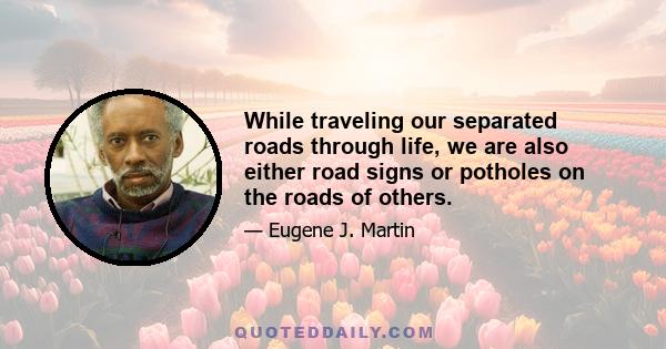 While traveling our separated roads through life, we are also either road signs or potholes on the roads of others.