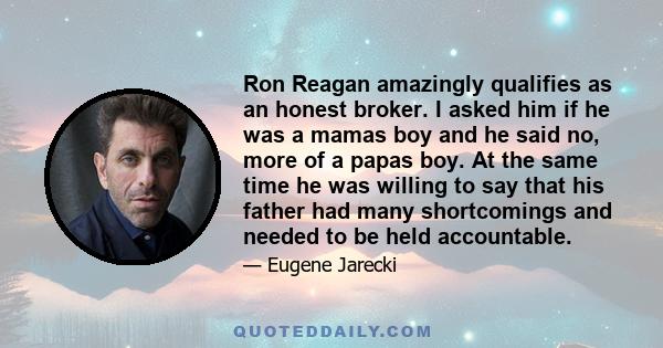 Ron Reagan amazingly qualifies as an honest broker. I asked him if he was a mamas boy and he said no, more of a papas boy. At the same time he was willing to say that his father had many shortcomings and needed to be