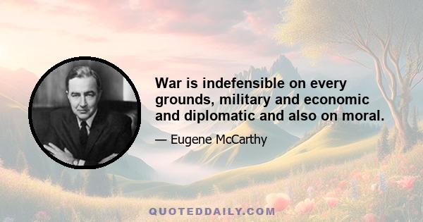 War is indefensible on every grounds, military and economic and diplomatic and also on moral.