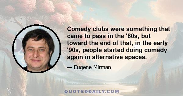 Comedy clubs were something that came to pass in the '80s, but toward the end of that, in the early '90s, people started doing comedy again in alternative spaces.