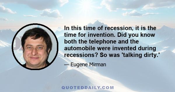 In this time of recession, it is the time for invention. Did you know both the telephone and the automobile were invented during recessions? So was 'talking dirty.'