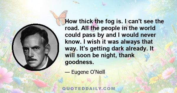 How thick the fog is. I can't see the road. All the people in the world could pass by and I would never know. I wish it was always that way. It's getting dark already. It will soon be night, thank goodness.