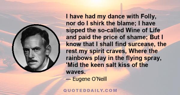 I have had my dance with Folly, nor do I shirk the blame; I have sipped the so-called Wine of Life and paid the price of shame; But I know that I shall find surcease, the rest my spirit craves, Where the rainbows play