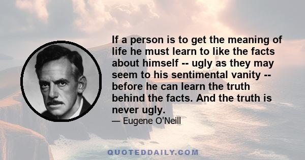 If a person is to get the meaning of life he must learn to like the facts about himself -- ugly as they may seem to his sentimental vanity -- before he can learn the truth behind the facts. And the truth is never ugly.