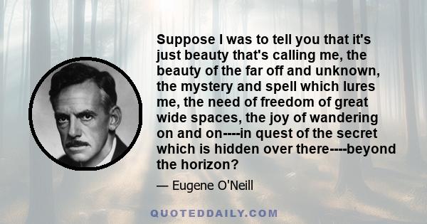 Suppose I was to tell you that it's just beauty that's calling me, the beauty of the far off and unknown, the mystery and spell which lures me, the need of freedom of great wide spaces, the joy of wandering on and