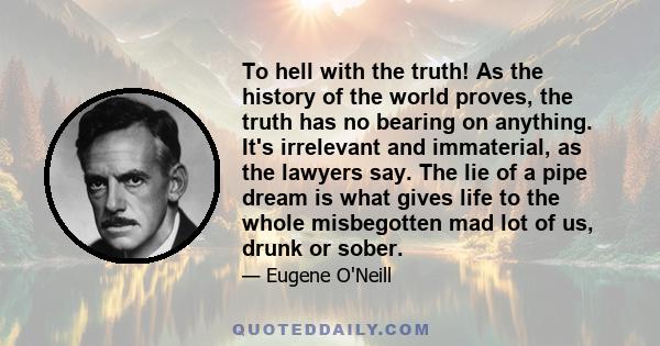 To hell with the truth! As the history of the world proves, the truth has no bearing on anything. It's irrelevant and immaterial, as the lawyers say. The lie of a pipe dream is what gives life to the whole misbegotten