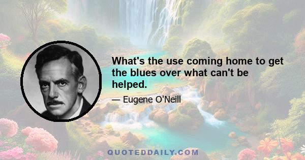 What's the use coming home to get the blues over what can't be helped.