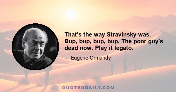 That's the way Stravinsky was. Bup, bup, bup, bup. The poor guy's dead now. Play it legato.